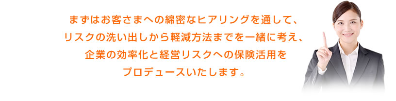 まずはお客さまへの綿密なヒアリングを通して、リスクの洗い出しから軽減方法までを一緒に考え、企業の効率化と経営リスクへの保険活用をプロデュースいたします。